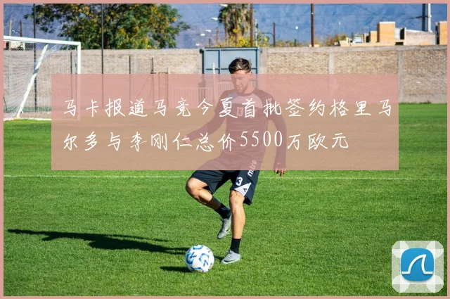 马卡报道马竞今夏首批签约格里马尔多与李刚仁总价5500万欧元