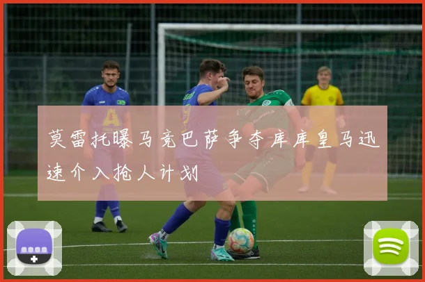 莫雷托曝马竞巴萨争夺库库皇马迅速介入抢人计划