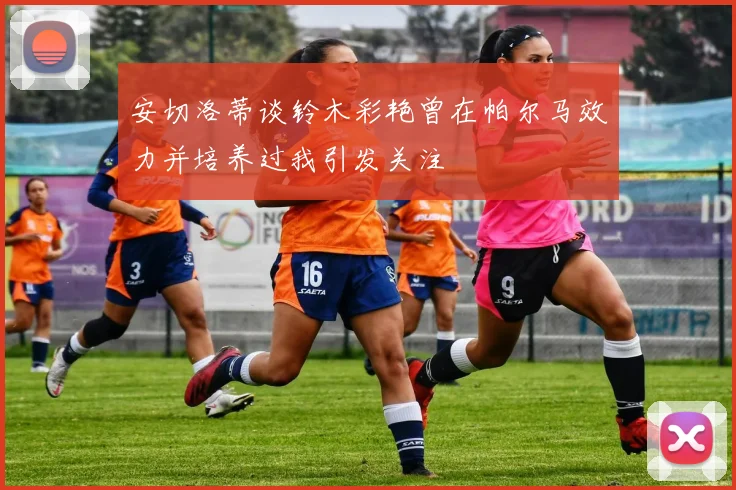 安切洛蒂谈铃木彩艳曾在帕尔马效力并培养过我引发关注