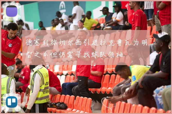 德塞利称切尔西引进拉克鲁瓦为明智之举但仍需寻找球队领袖
