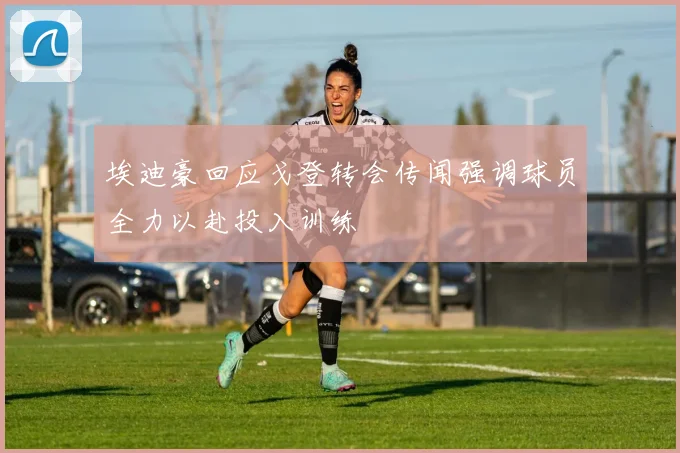 埃迪豪回应戈登转会传闻强调球员全力以赴投入训练