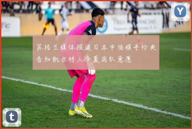 苏格兰媒体报道日本中场旗手怜央告知凯尔特人今夏离队意愿
