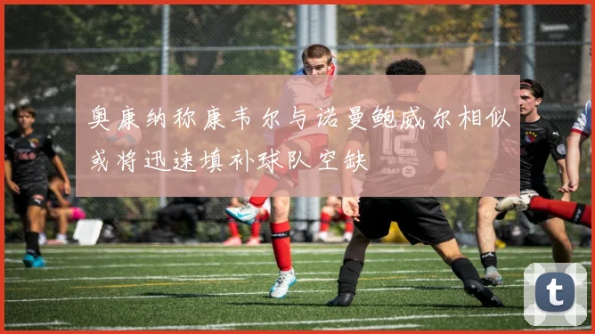 奥康纳称康韦尔与诺曼鲍威尔相似或将迅速填补球队空缺