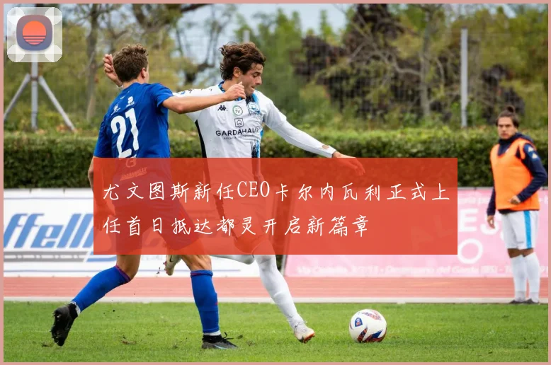 尤文图斯新任CEO卡尔内瓦利正式上任首日抵达都灵开启新篇章