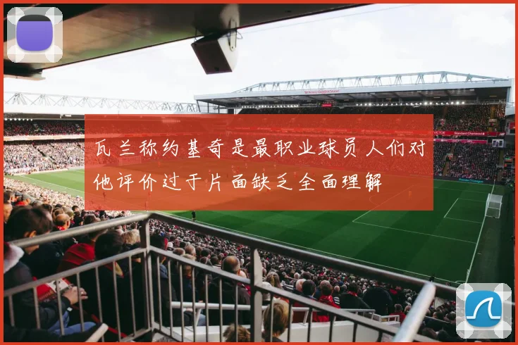 瓦兰称约基奇是最职业球员人们对他评价过于片面缺乏全面理解