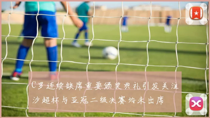 C罗连续缺席重要颁奖典礼引发关注沙超杯与亚冠二级决赛均未出席