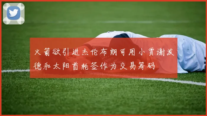 火箭欲引进杰伦布朗可用小贾谢泼德和太阳首轮签作为交易筹码