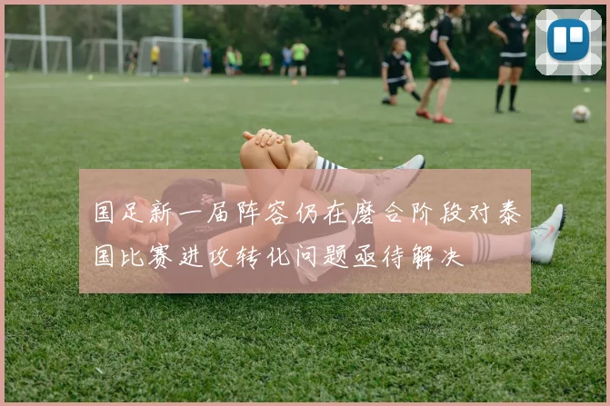 国足新一届阵容仍在磨合阶段对泰国比赛进攻转化问题亟待解决