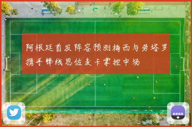 阿根廷首发阵容预测梅西与劳塔罗携手锋线恩佐麦卡掌控中场