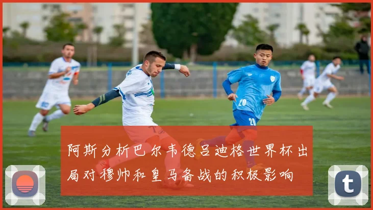 阿斯分析巴尔韦德吕迪格世界杯出局对穆帅和皇马备战的积极影响
