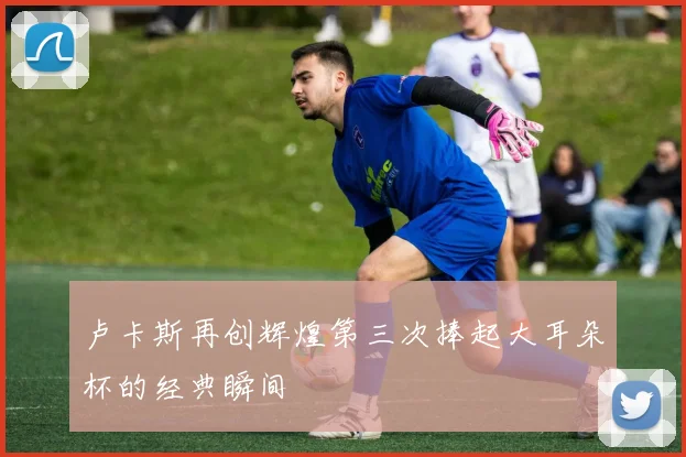 卢卡斯再创辉煌第三次捧起大耳朵杯的经典瞬间