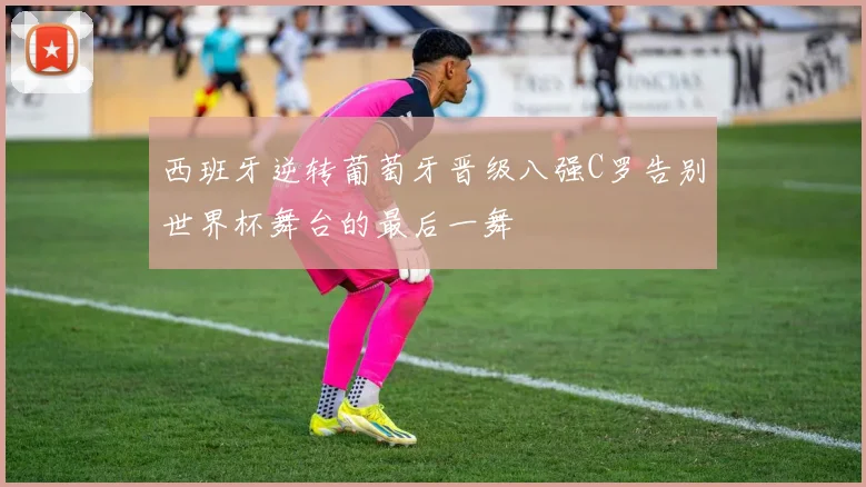 西班牙逆转葡萄牙晋级八强C罗告别世界杯舞台的最后一舞
