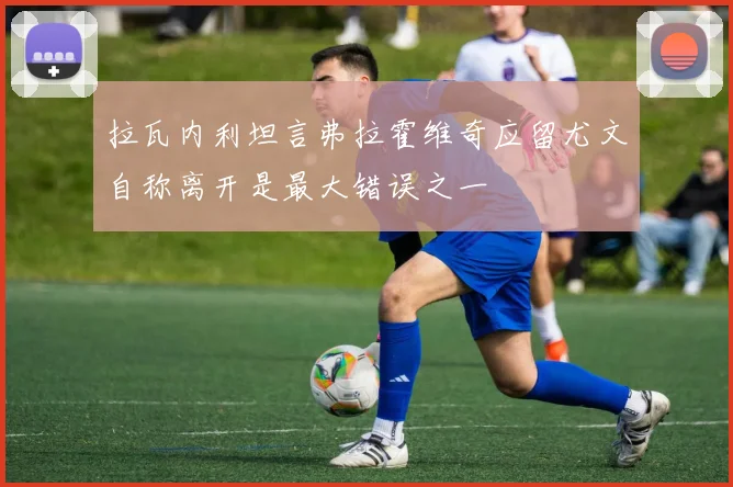 拉瓦内利坦言弗拉霍维奇应留尤文自称离开是最大错误之一
